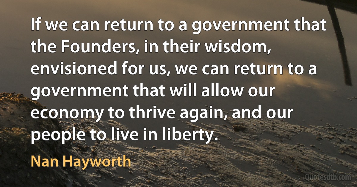 If we can return to a government that the Founders, in their wisdom, envisioned for us, we can return to a government that will allow our economy to thrive again, and our people to live in liberty. (Nan Hayworth)