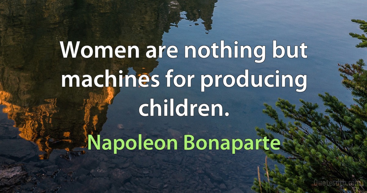 Women are nothing but machines for producing children. (Napoleon Bonaparte)