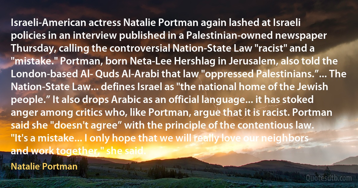 Israeli-American actress Natalie Portman again lashed at Israeli policies in an interview published in a Palestinian-owned newspaper Thursday, calling the controversial Nation-State Law "racist" and a "mistake." Portman, born Neta-Lee Hershlag in Jerusalem, also told the London-based Al- Quds Al-Arabi that law "oppressed Palestinians.”... The Nation-State Law... defines Israel as "the national home of the Jewish people.” It also drops Arabic as an official language... it has stoked anger among critics who, like Portman, argue that it is racist. Portman said she "doesn't agree” with the principle of the contentious law. "It's a mistake... I only hope that we will really love our neighbors and work together," she said. (Natalie Portman)