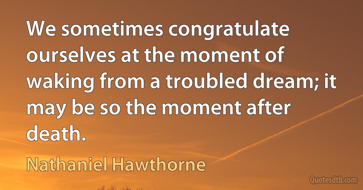 We sometimes congratulate ourselves at the moment of waking from a troubled dream; it may be so the moment after death. (Nathaniel Hawthorne)