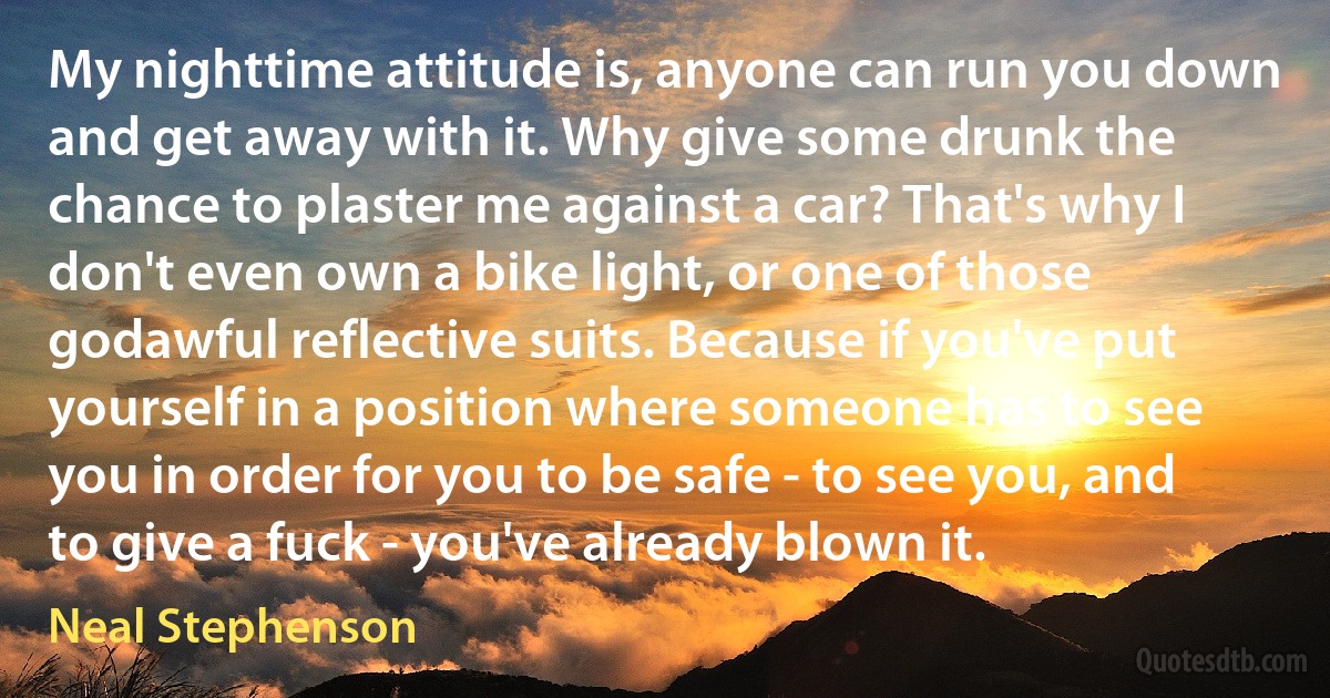 My nighttime attitude is, anyone can run you down and get away with it. Why give some drunk the chance to plaster me against a car? That's why I don't even own a bike light, or one of those godawful reflective suits. Because if you've put yourself in a position where someone has to see you in order for you to be safe - to see you, and to give a fuck - you've already blown it. (Neal Stephenson)