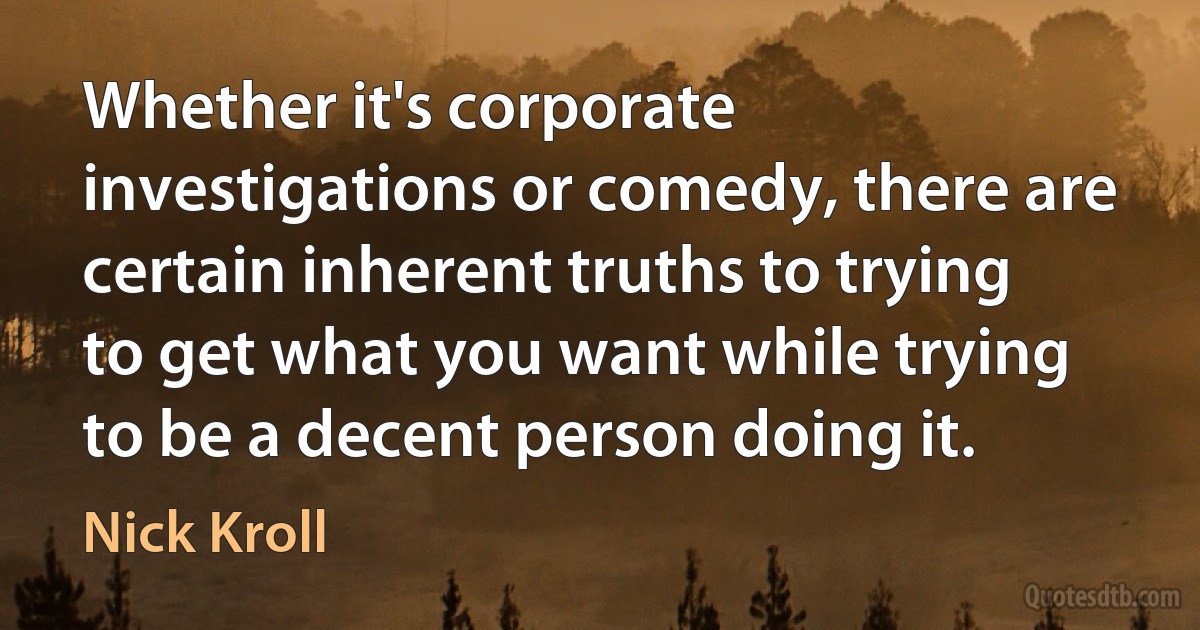 Whether it's corporate investigations or comedy, there are certain inherent truths to trying to get what you want while trying to be a decent person doing it. (Nick Kroll)