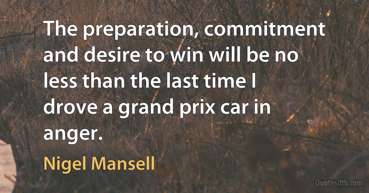 The preparation, commitment and desire to win will be no less than the last time I drove a grand prix car in anger. (Nigel Mansell)