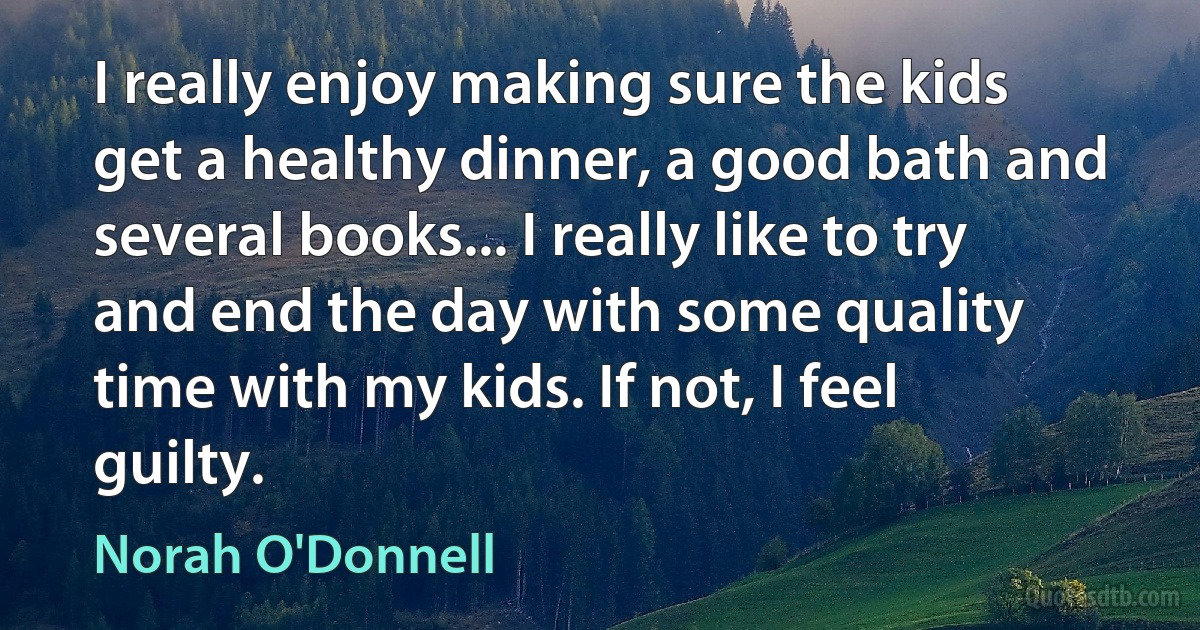 I really enjoy making sure the kids get a healthy dinner, a good bath and several books... I really like to try and end the day with some quality time with my kids. If not, I feel guilty. (Norah O'Donnell)