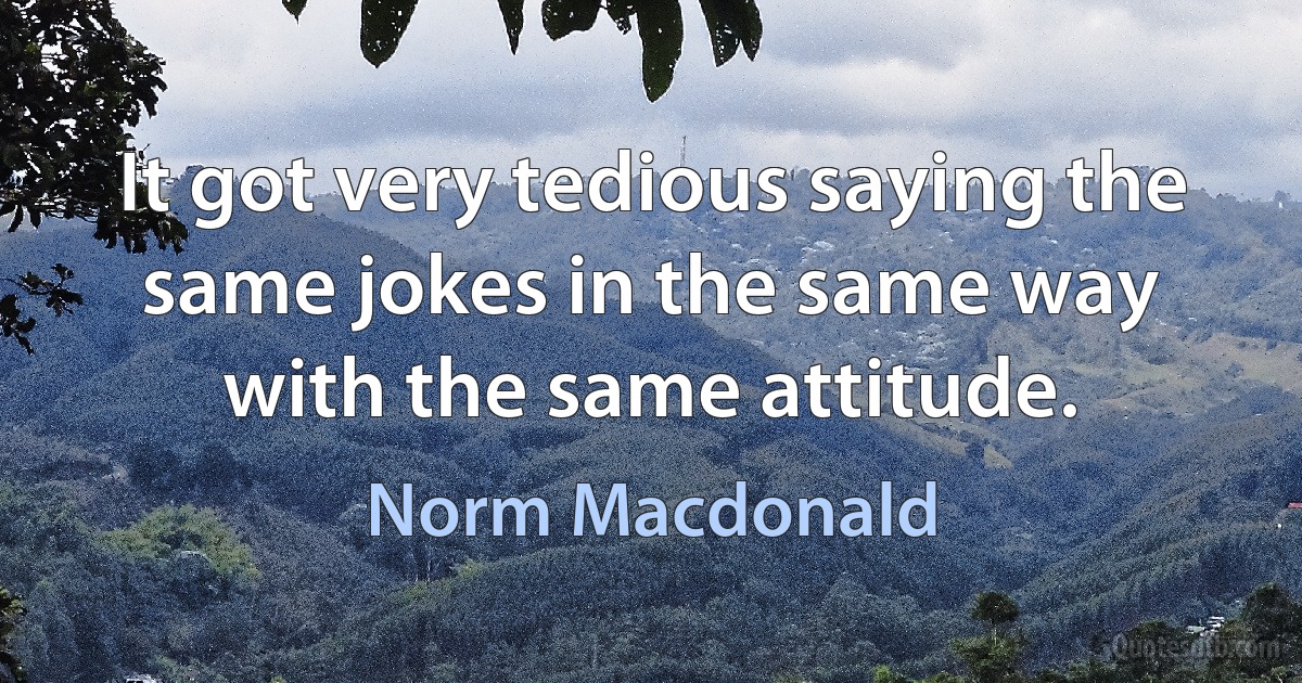 It got very tedious saying the same jokes in the same way with the same attitude. (Norm Macdonald)