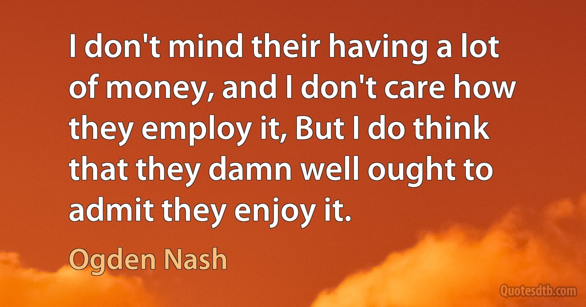 I don't mind their having a lot of money, and I don't care how they employ it, But I do think that they damn well ought to admit they enjoy it. (Ogden Nash)