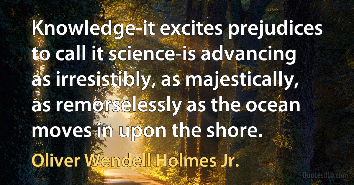 Knowledge-it excites prejudices to call it science-is advancing as irresistibly, as majestically, as remorselessly as the ocean moves in upon the shore. (Oliver Wendell Holmes Jr.)