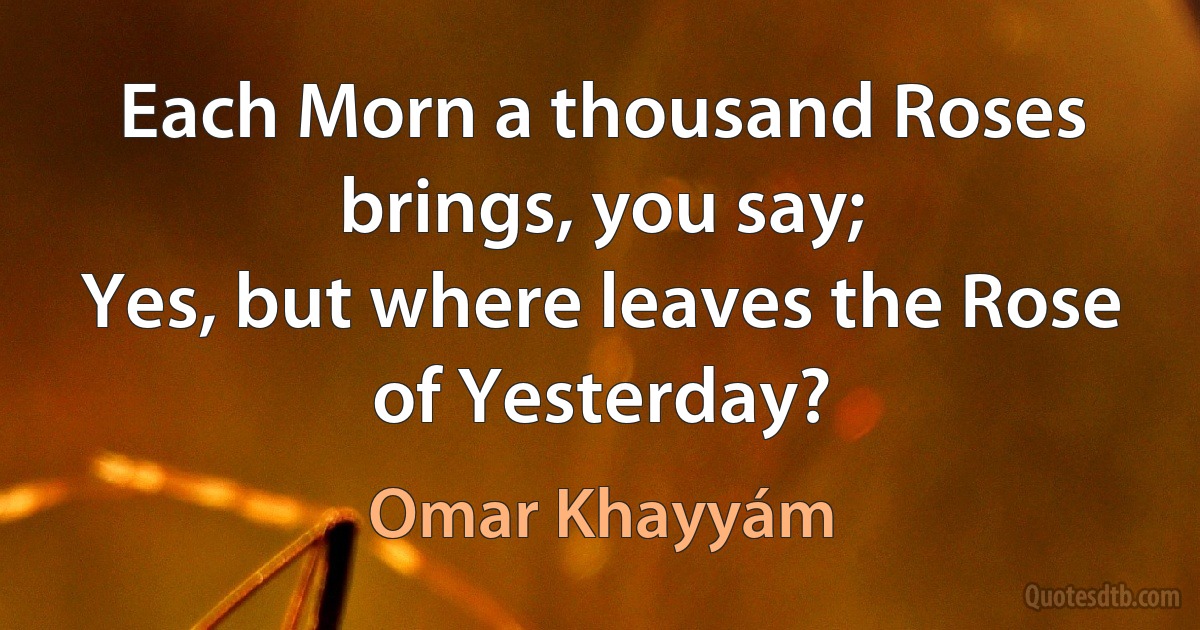 Each Morn a thousand Roses brings, you say;
Yes, but where leaves the Rose of Yesterday? (Omar Khayyám)