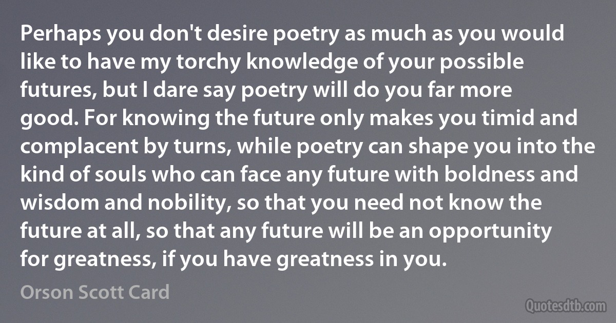 Perhaps you don't desire poetry as much as you would like to have my torchy knowledge of your possible futures, but I dare say poetry will do you far more good. For knowing the future only makes you timid and complacent by turns, while poetry can shape you into the kind of souls who can face any future with boldness and wisdom and nobility, so that you need not know the future at all, so that any future will be an opportunity for greatness, if you have greatness in you. (Orson Scott Card)