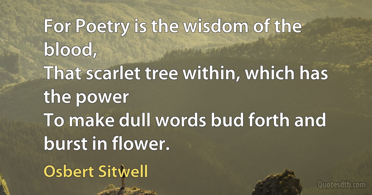 For Poetry is the wisdom of the blood,
That scarlet tree within, which has the power
To make dull words bud forth and burst in flower. (Osbert Sitwell)