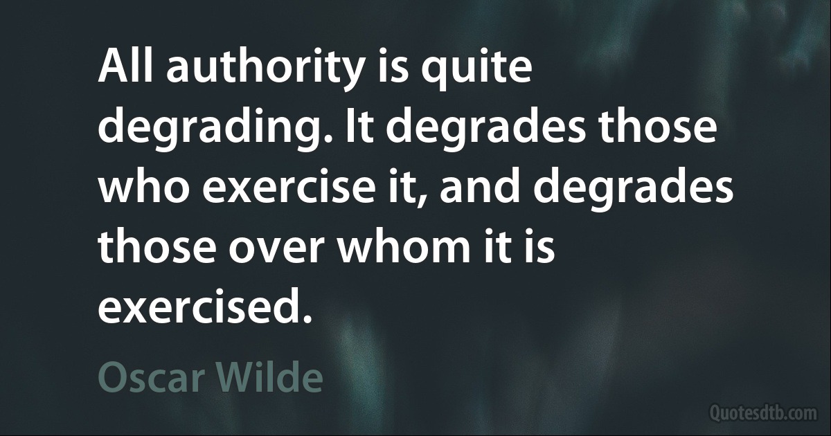 All authority is quite degrading. It degrades those who exercise it, and degrades those over whom it is exercised. (Oscar Wilde)