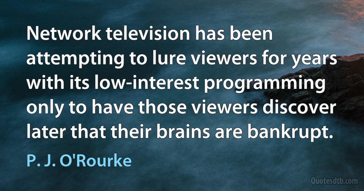 Network television has been attempting to lure viewers for years with its low-interest programming only to have those viewers discover later that their brains are bankrupt. (P. J. O'Rourke)