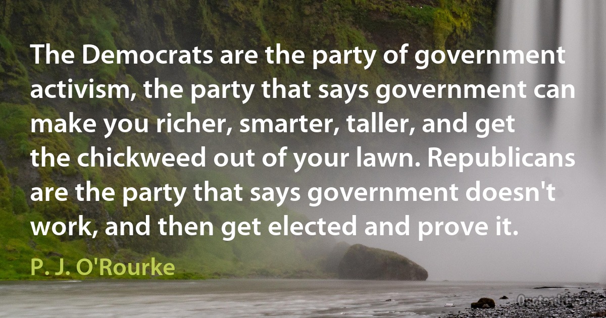 The Democrats are the party of government activism, the party that says government can make you richer, smarter, taller, and get the chickweed out of your lawn. Republicans are the party that says government doesn't work, and then get elected and prove it. (P. J. O'Rourke)