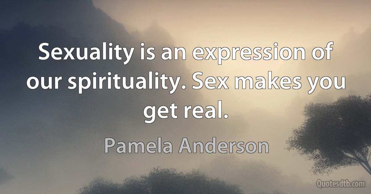 Sexuality is an expression of our spirituality. Sex makes you get real. (Pamela Anderson)