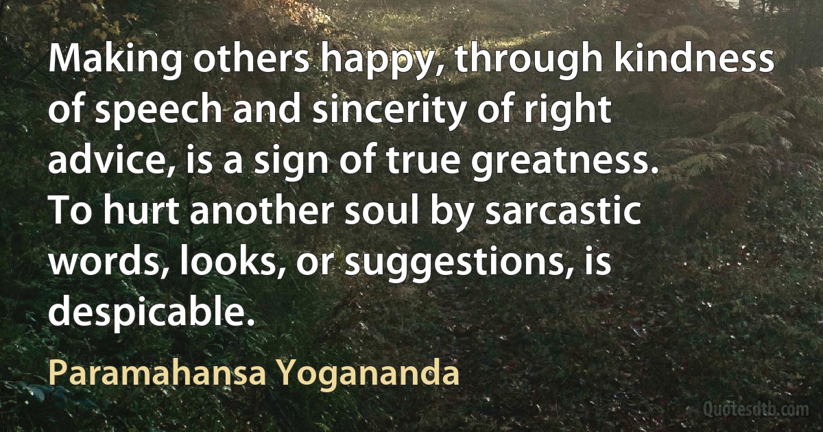 Making others happy, through kindness of speech and sincerity of right advice, is a sign of true greatness. To hurt another soul by sarcastic words, looks, or suggestions, is despicable. (Paramahansa Yogananda)