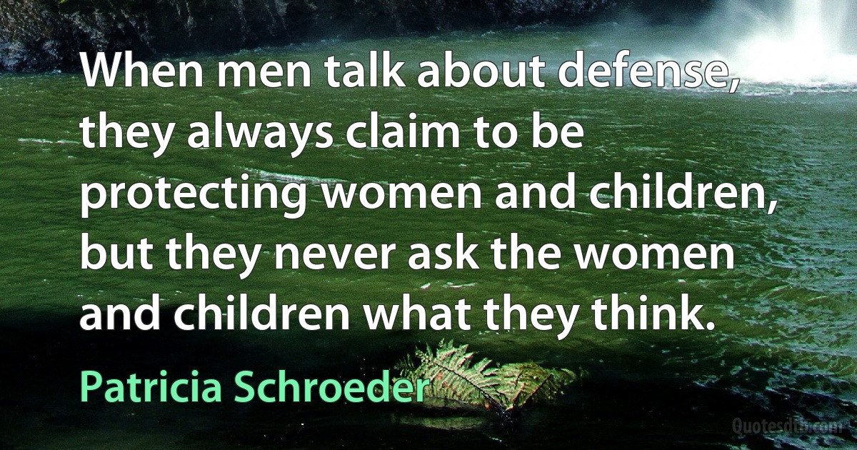 When men talk about defense, they always claim to be protecting women and children, but they never ask the women and children what they think. (Patricia Schroeder)