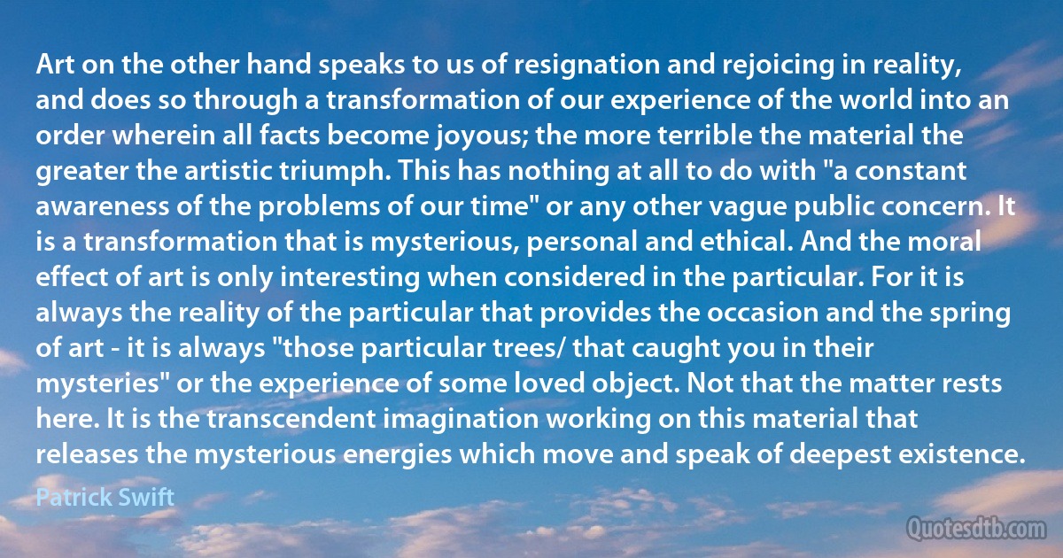 Art on the other hand speaks to us of resignation and rejoicing in reality, and does so through a transformation of our experience of the world into an order wherein all facts become joyous; the more terrible the material the greater the artistic triumph. This has nothing at all to do with "a constant awareness of the problems of our time" or any other vague public concern. It is a transformation that is mysterious, personal and ethical. And the moral effect of art is only interesting when considered in the particular. For it is always the reality of the particular that provides the occasion and the spring of art - it is always "those particular trees/ that caught you in their mysteries" or the experience of some loved object. Not that the matter rests here. It is the transcendent imagination working on this material that releases the mysterious energies which move and speak of deepest existence. (Patrick Swift)