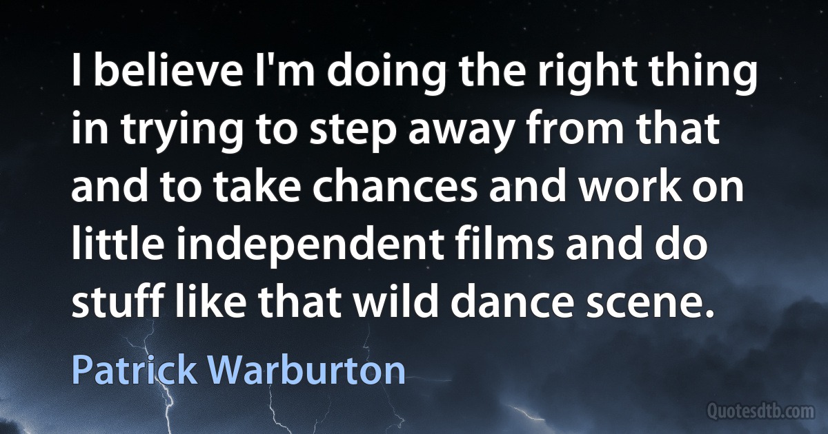 I believe I'm doing the right thing in trying to step away from that and to take chances and work on little independent films and do stuff like that wild dance scene. (Patrick Warburton)