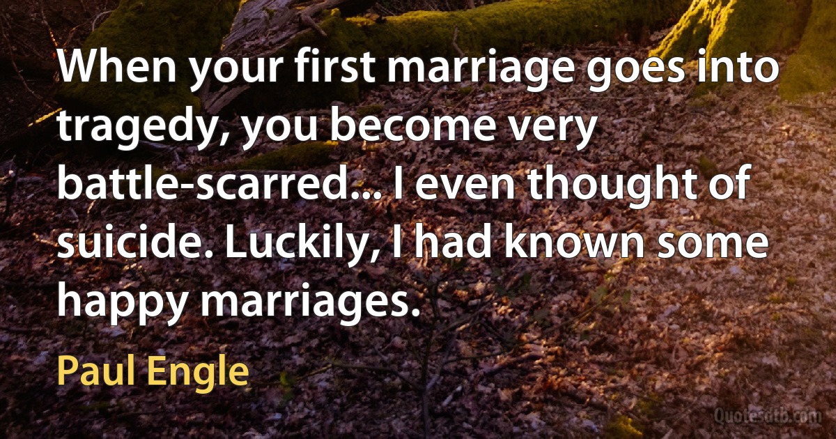 When your first marriage goes into tragedy, you become very battle-scarred... I even thought of suicide. Luckily, I had known some happy marriages. (Paul Engle)