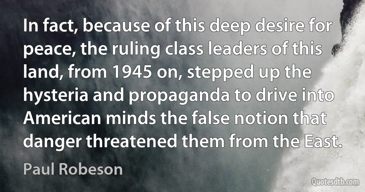 In fact, because of this deep desire for peace, the ruling class leaders of this land, from 1945 on, stepped up the hysteria and propaganda to drive into American minds the false notion that danger threatened them from the East. (Paul Robeson)