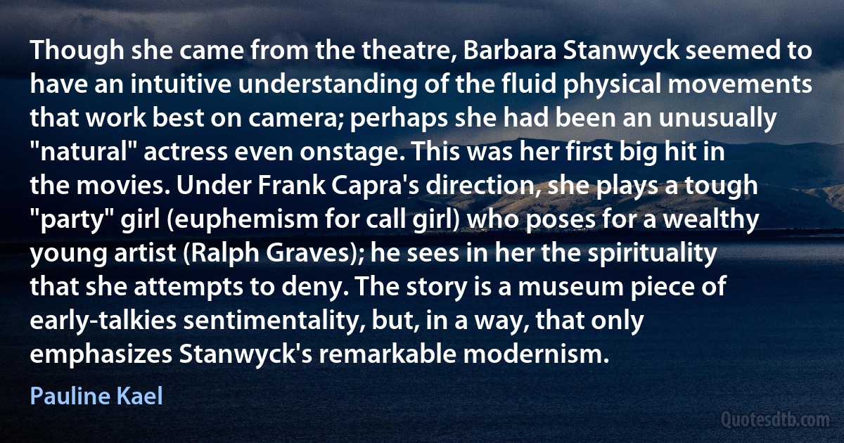 Though she came from the theatre, Barbara Stanwyck seemed to have an intuitive understanding of the fluid physical movements that work best on camera; perhaps she had been an unusually "natural" actress even onstage. This was her first big hit in the movies. Under Frank Capra's direction, she plays a tough "party" girl (euphemism for call girl) who poses for a wealthy young artist (Ralph Graves); he sees in her the spirituality that she attempts to deny. The story is a museum piece of early-talkies sentimentality, but, in a way, that only emphasizes Stanwyck's remarkable modernism. (Pauline Kael)