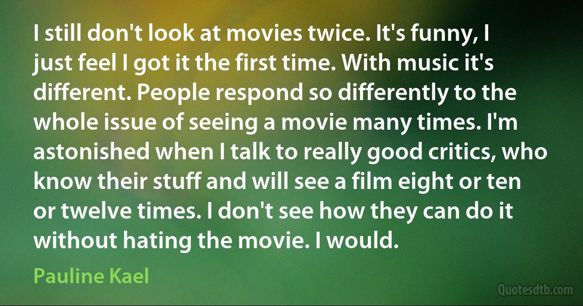 I still don't look at movies twice. It's funny, I just feel I got it the first time. With music it's different. People respond so differently to the whole issue of seeing a movie many times. I'm astonished when I talk to really good critics, who know their stuff and will see a film eight or ten or twelve times. I don't see how they can do it without hating the movie. I would. (Pauline Kael)