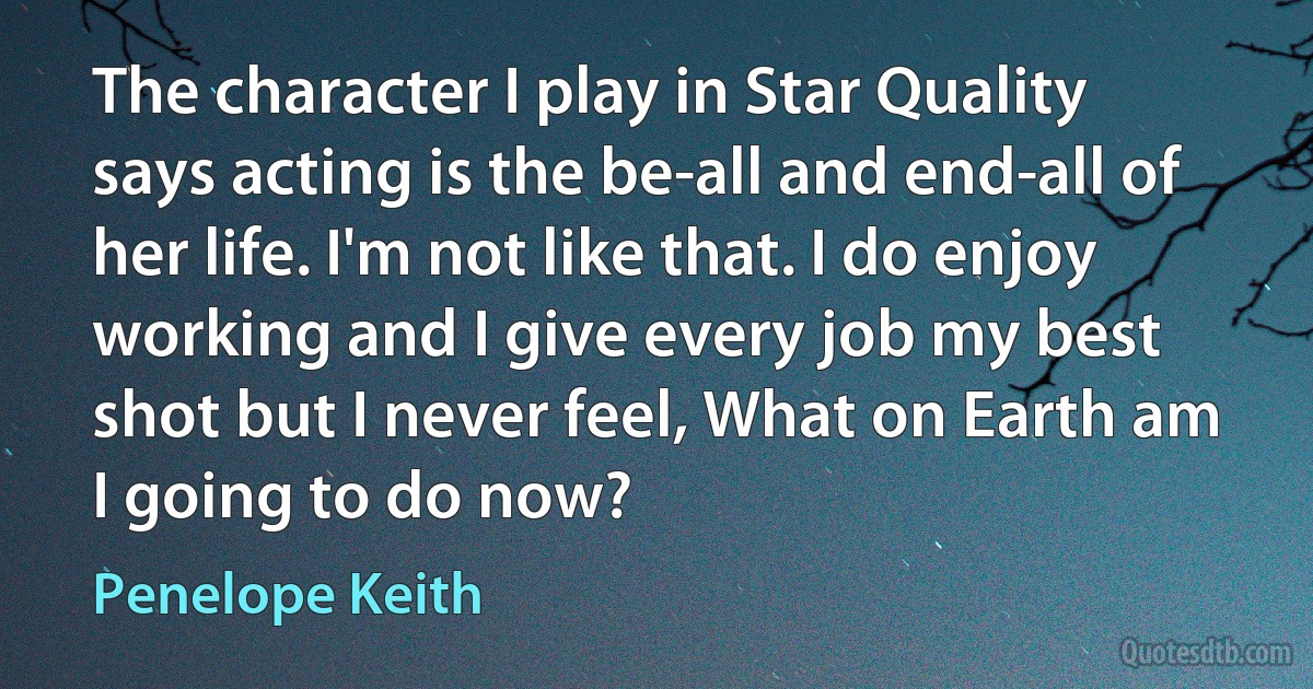 The character I play in Star Quality says acting is the be-all and end-all of her life. I'm not like that. I do enjoy working and I give every job my best shot but I never feel, What on Earth am I going to do now? (Penelope Keith)