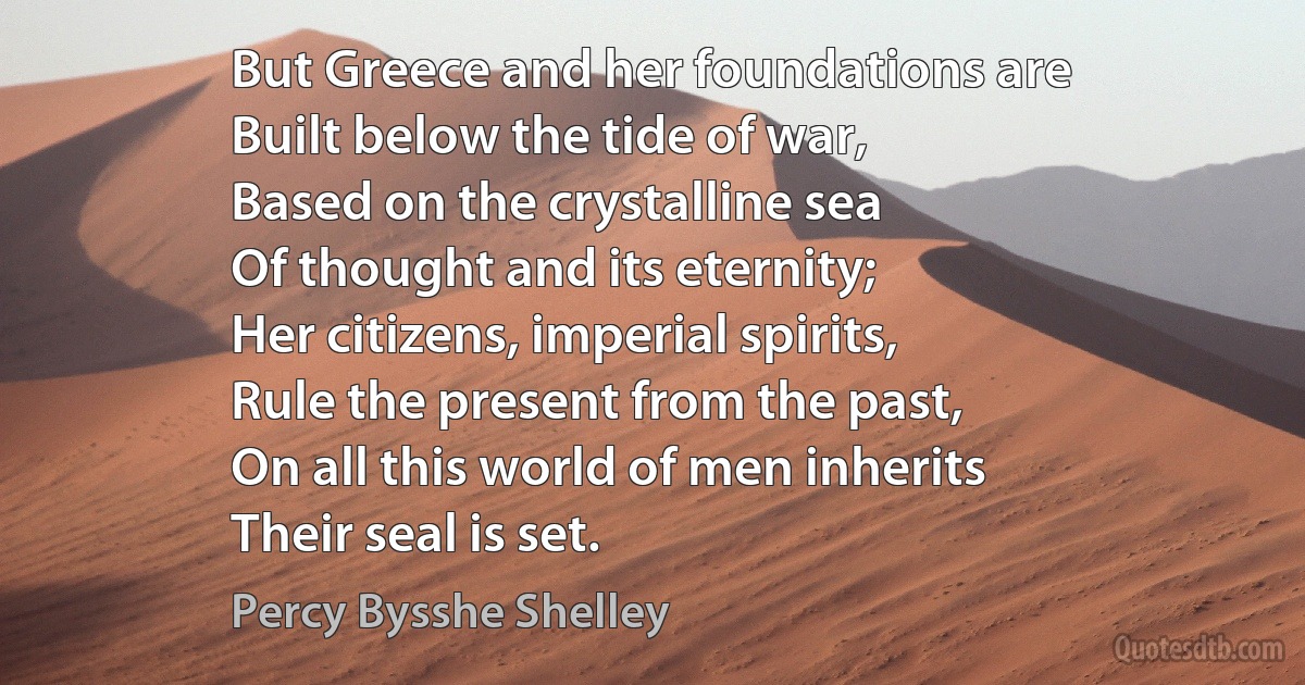 But Greece and her foundations are
Built below the tide of war,
Based on the crystalline sea
Of thought and its eternity;
Her citizens, imperial spirits,
Rule the present from the past,
On all this world of men inherits
Their seal is set. (Percy Bysshe Shelley)