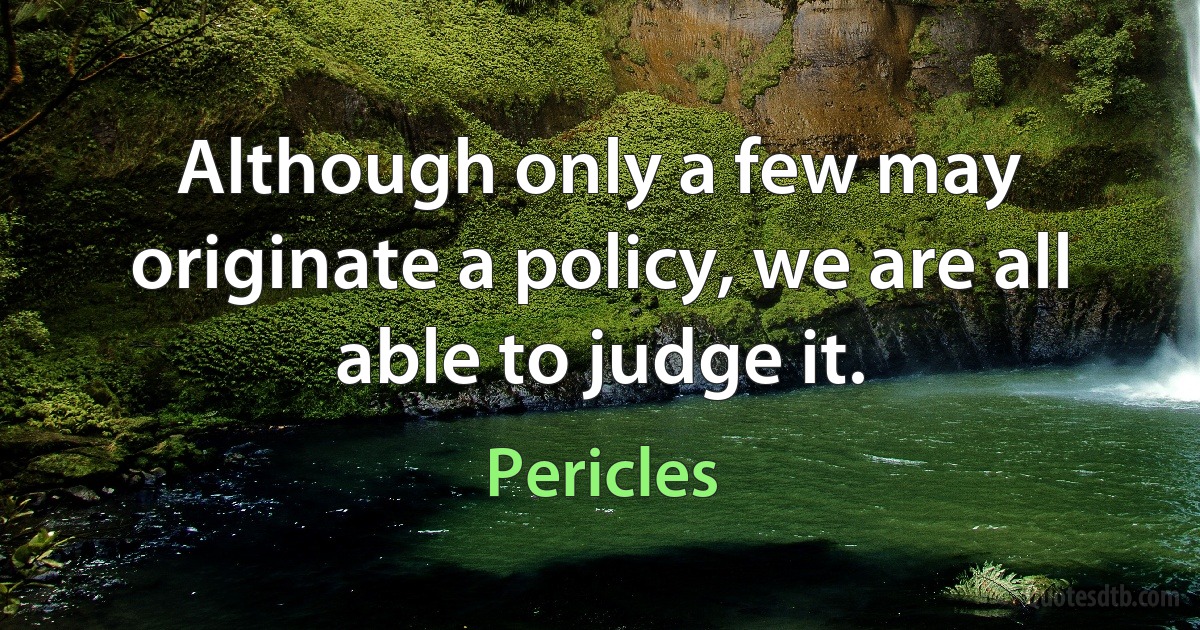 Although only a few may originate a policy, we are all able to judge it. (Pericles)