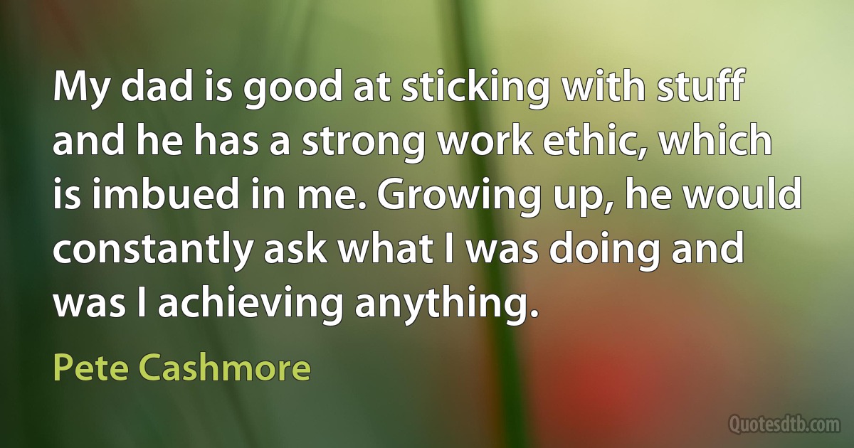 My dad is good at sticking with stuff and he has a strong work ethic, which is imbued in me. Growing up, he would constantly ask what I was doing and was I achieving anything. (Pete Cashmore)