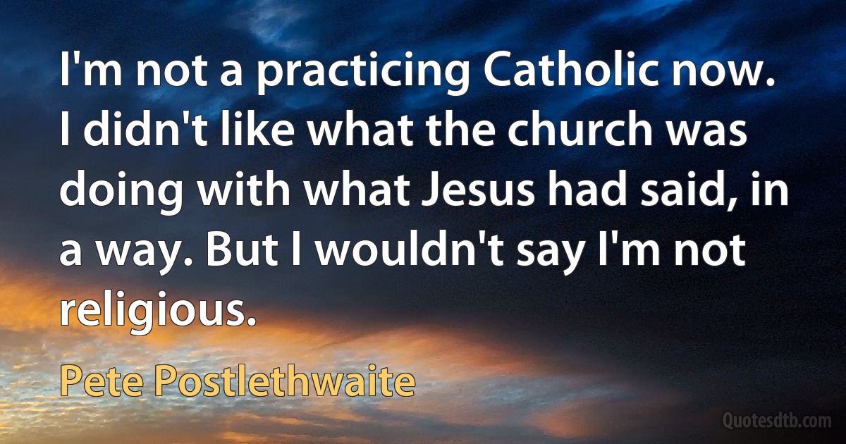 I'm not a practicing Catholic now. I didn't like what the church was doing with what Jesus had said, in a way. But I wouldn't say I'm not religious. (Pete Postlethwaite)