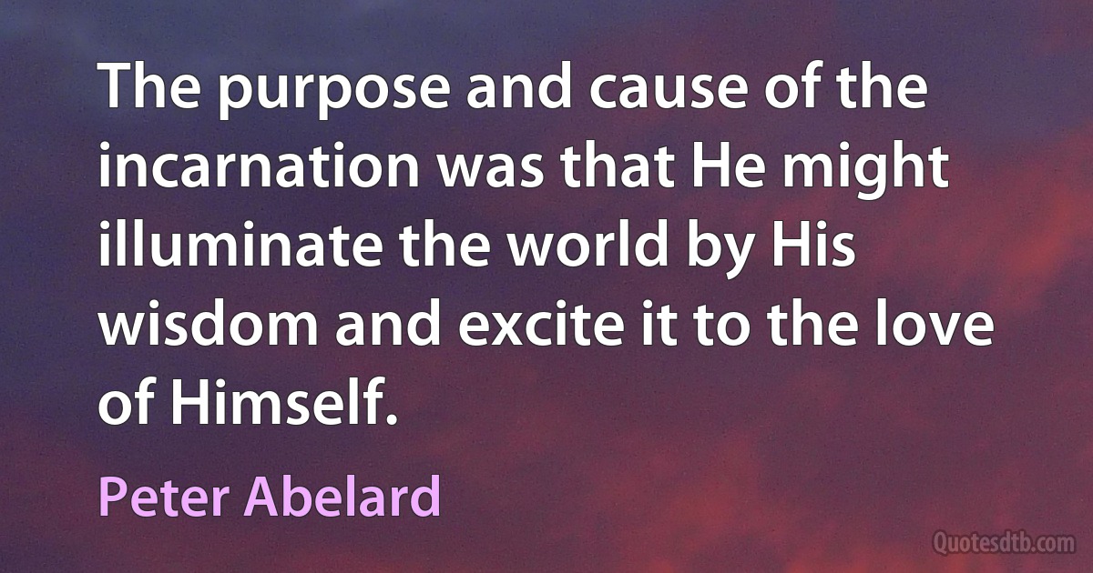 The purpose and cause of the incarnation was that He might illuminate the world by His wisdom and excite it to the love of Himself. (Peter Abelard)