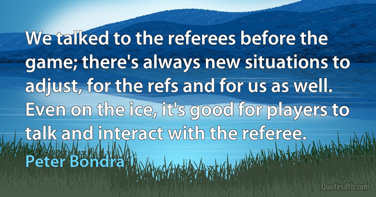 We talked to the referees before the game; there's always new situations to adjust, for the refs and for us as well. Even on the ice, it's good for players to talk and interact with the referee. (Peter Bondra)