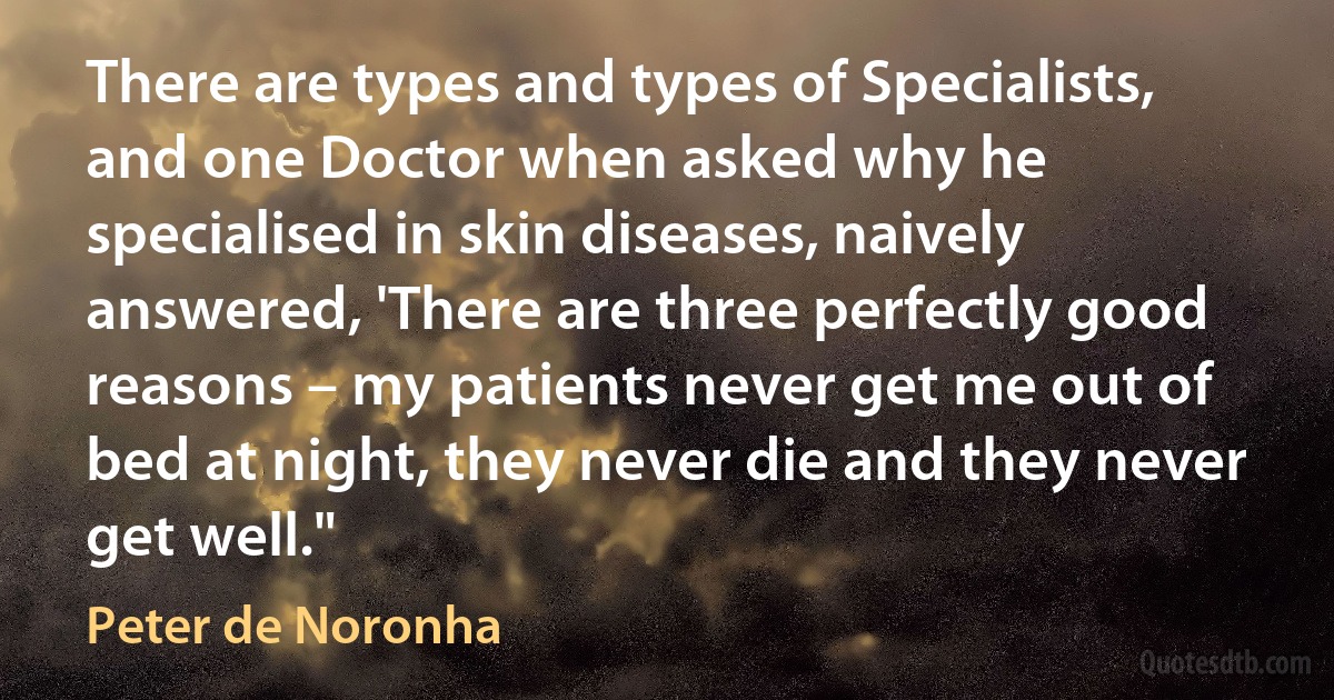 There are types and types of Specialists, and one Doctor when asked why he specialised in skin diseases, naively answered, 'There are three perfectly good reasons – my patients never get me out of bed at night, they never die and they never get well." (Peter de Noronha)