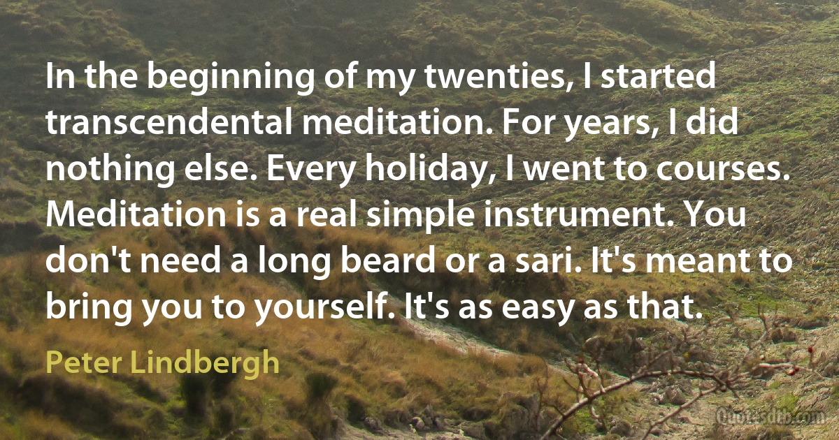 In the beginning of my twenties, I started transcendental meditation. For years, I did nothing else. Every holiday, I went to courses. Meditation is a real simple instrument. You don't need a long beard or a sari. It's meant to bring you to yourself. It's as easy as that. (Peter Lindbergh)