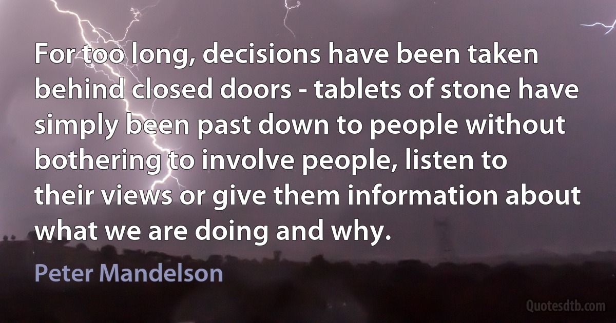 For too long, decisions have been taken behind closed doors - tablets of stone have simply been past down to people without bothering to involve people, listen to their views or give them information about what we are doing and why. (Peter Mandelson)