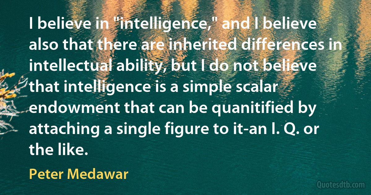 I believe in "intelligence," and I believe also that there are inherited differences in intellectual ability, but I do not believe that intelligence is a simple scalar endowment that can be quanitified by attaching a single figure to it-an I. Q. or the like. (Peter Medawar)