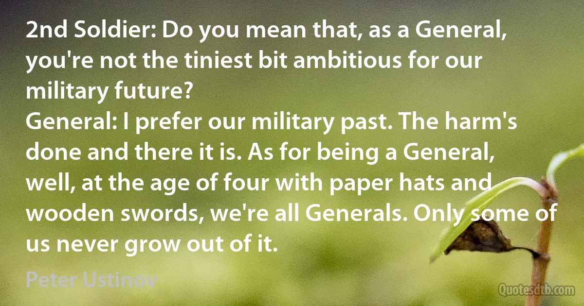 2nd Soldier: Do you mean that, as a General, you're not the tiniest bit ambitious for our military future?
General: I prefer our military past. The harm's done and there it is. As for being a General, well, at the age of four with paper hats and wooden swords, we're all Generals. Only some of us never grow out of it. (Peter Ustinov)