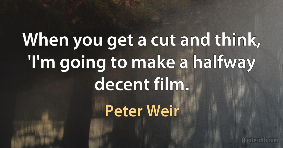 When you get a cut and think, 'I'm going to make a halfway decent film. (Peter Weir)