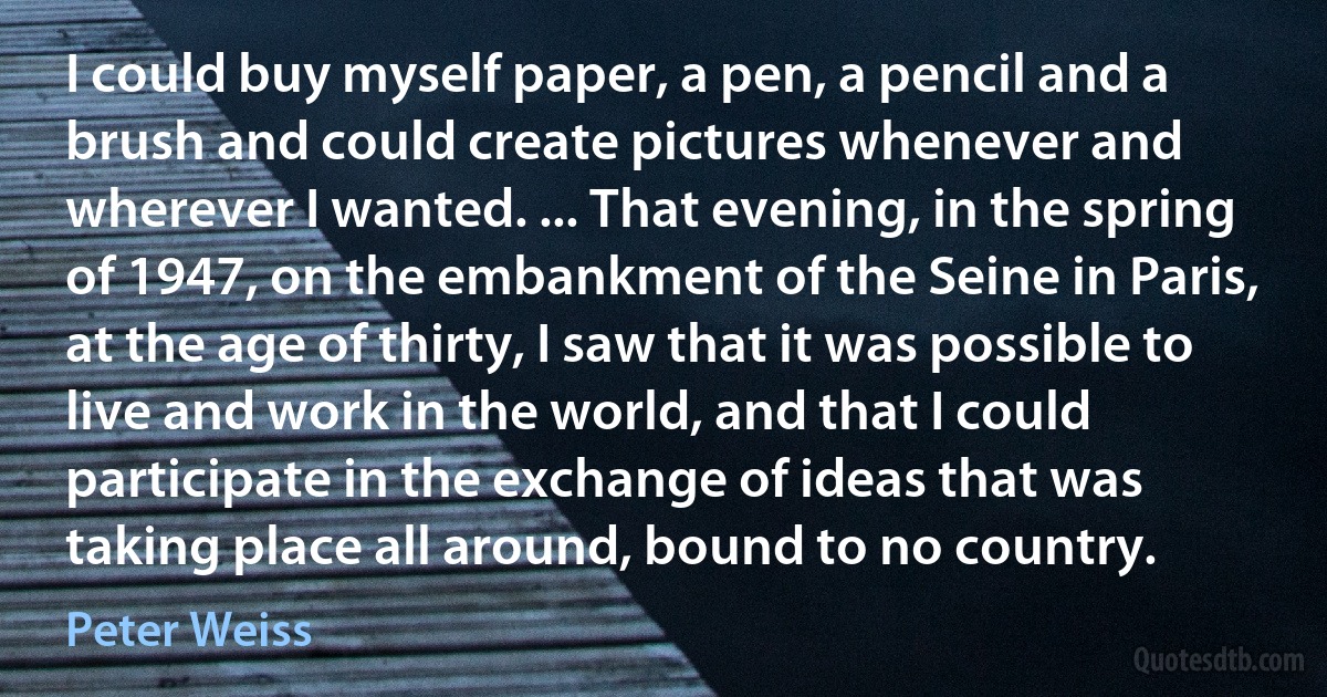 I could buy myself paper, a pen, a pencil and a brush and could create pictures whenever and wherever I wanted. ... That evening, in the spring of 1947, on the embankment of the Seine in Paris, at the age of thirty, I saw that it was possible to live and work in the world, and that I could participate in the exchange of ideas that was taking place all around, bound to no country. (Peter Weiss)