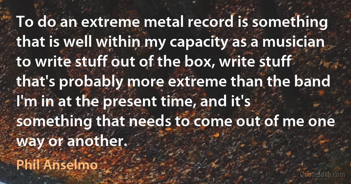 To do an extreme metal record is something that is well within my capacity as a musician to write stuff out of the box, write stuff that's probably more extreme than the band I'm in at the present time, and it's something that needs to come out of me one way or another. (Phil Anselmo)