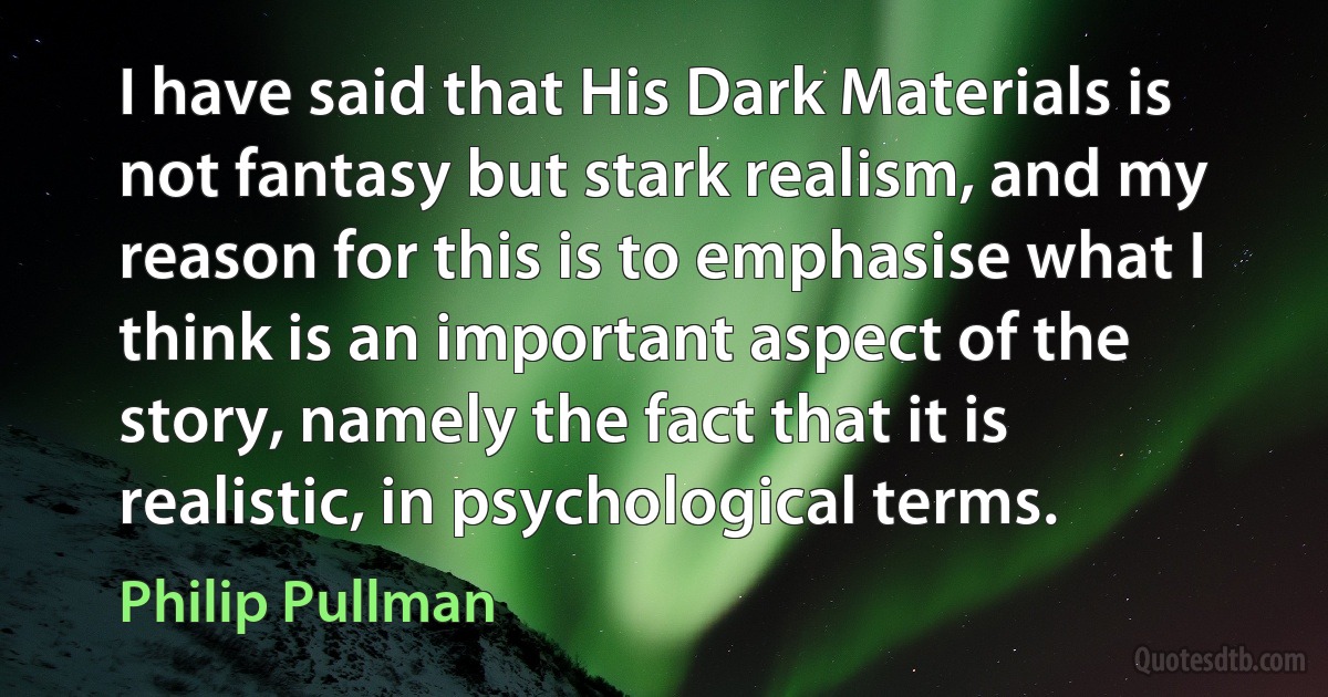 I have said that His Dark Materials is not fantasy but stark realism, and my reason for this is to emphasise what I think is an important aspect of the story, namely the fact that it is realistic, in psychological terms. (Philip Pullman)