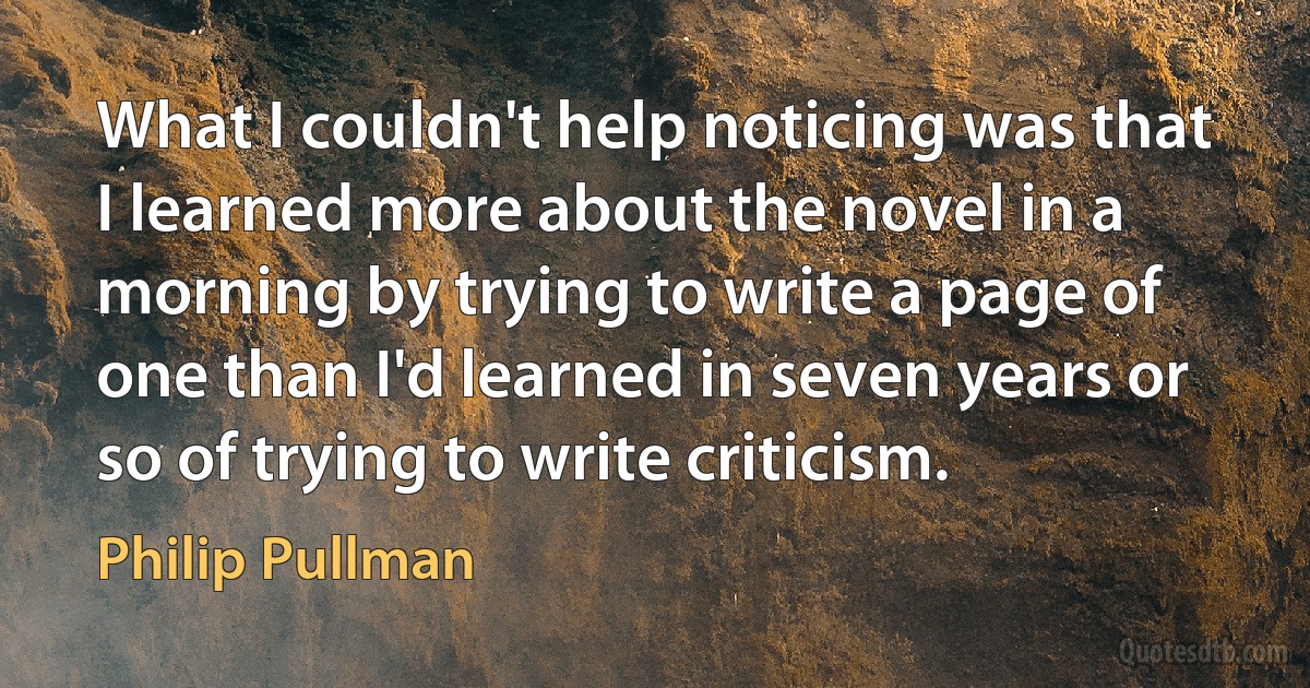 What I couldn't help noticing was that I learned more about the novel in a morning by trying to write a page of one than I'd learned in seven years or so of trying to write criticism. (Philip Pullman)