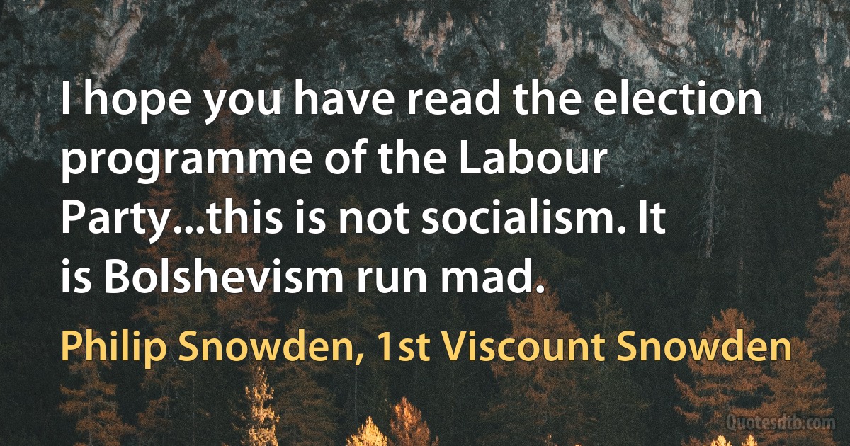 I hope you have read the election programme of the Labour Party...this is not socialism. It is Bolshevism run mad. (Philip Snowden, 1st Viscount Snowden)