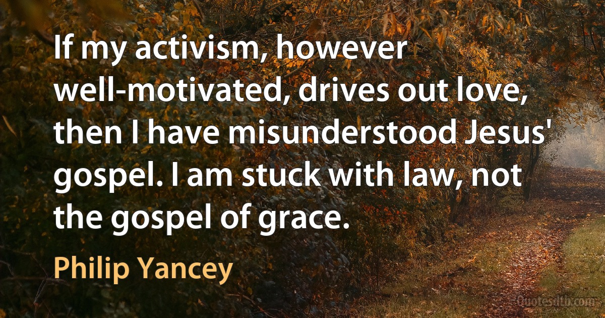 If my activism, however well-motivated, drives out love, then I have misunderstood Jesus' gospel. I am stuck with law, not the gospel of grace. (Philip Yancey)