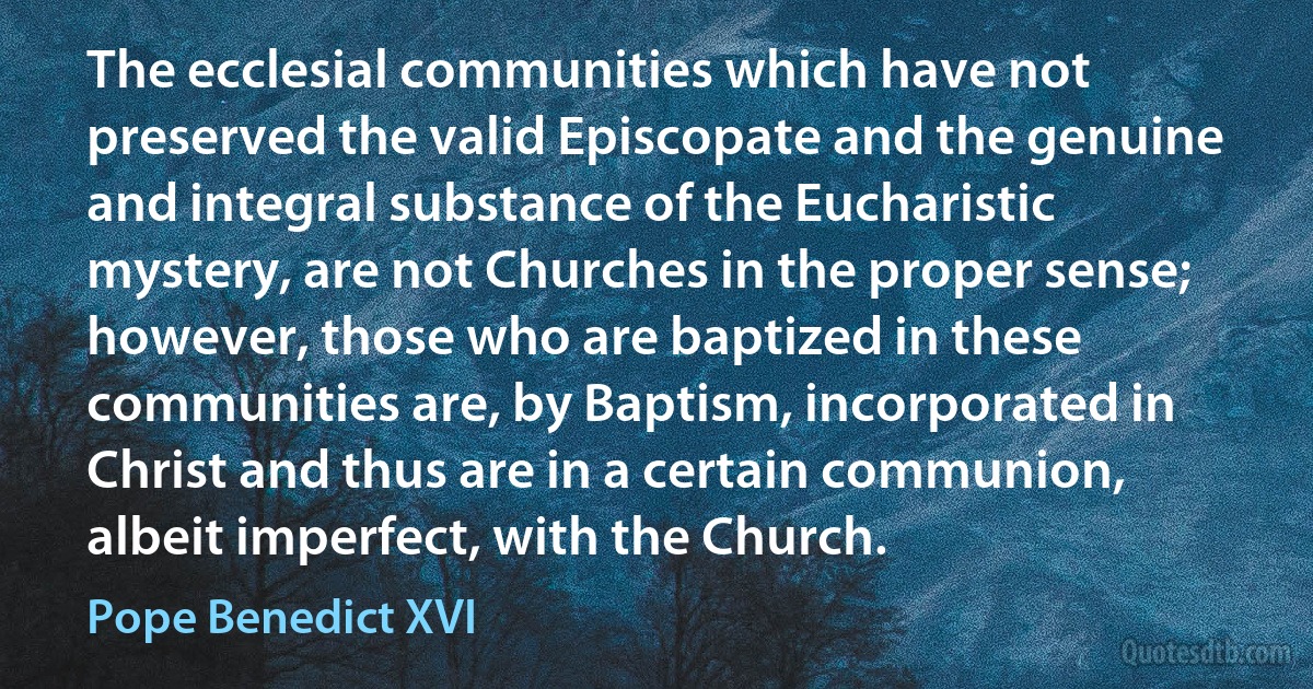 The ecclesial communities which have not preserved the valid Episcopate and the genuine and integral substance of the Eucharistic mystery, are not Churches in the proper sense; however, those who are baptized in these communities are, by Baptism, incorporated in Christ and thus are in a certain communion, albeit imperfect, with the Church. (Pope Benedict XVI)