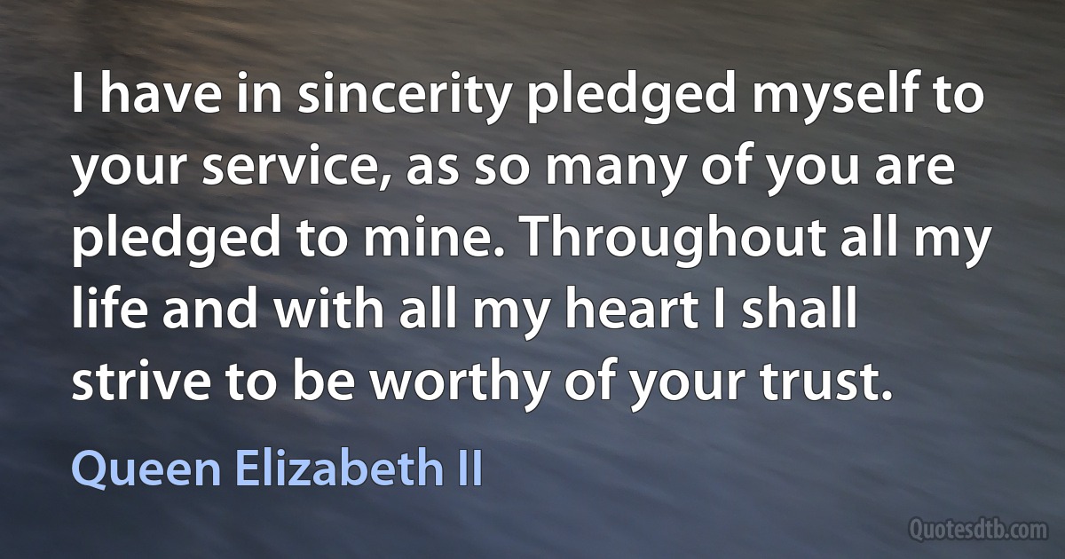 I have in sincerity pledged myself to your service, as so many of you are pledged to mine. Throughout all my life and with all my heart I shall strive to be worthy of your trust. (Queen Elizabeth II)