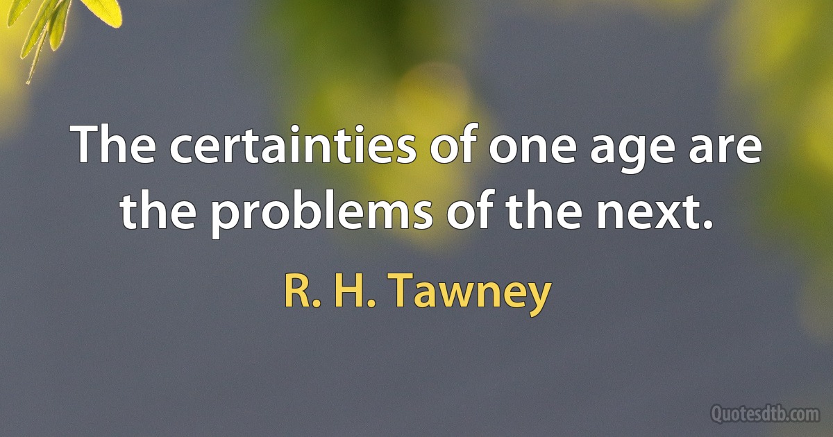 The certainties of one age are the problems of the next. (R. H. Tawney)