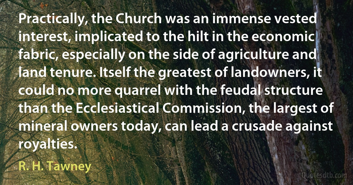 Practically, the Church was an immense vested interest, implicated to the hilt in the economic fabric, especially on the side of agriculture and land tenure. Itself the greatest of landowners, it could no more quarrel with the feudal structure than the Ecclesiastical Commission, the largest of mineral owners today, can lead a crusade against royalties. (R. H. Tawney)