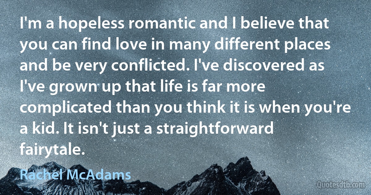 I'm a hopeless romantic and I believe that you can find love in many different places and be very conflicted. I've discovered as I've grown up that life is far more complicated than you think it is when you're a kid. It isn't just a straightforward fairytale. (Rachel McAdams)